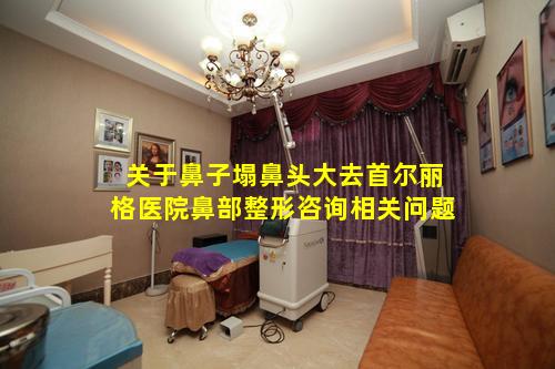 关于鼻子塌鼻头大去首尔丽格医院鼻部整形咨询相关问题