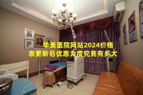 华美医院网站2024价格表更新后优惠力度究竟有多大