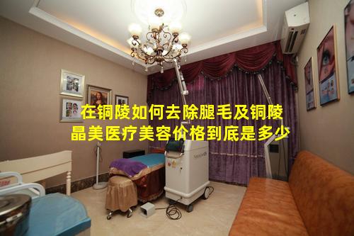 在铜陵如何去除腿毛及铜陵晶美医疗美容价格到底是多少